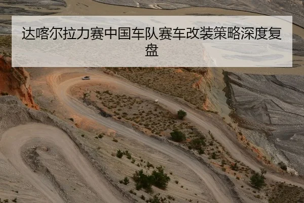 达喀尔拉力赛中国车队赛车改装策略深度复盘