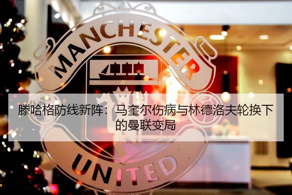 滕哈格防线新阵：马奎尔伤病与林德洛夫轮换下的曼联变局