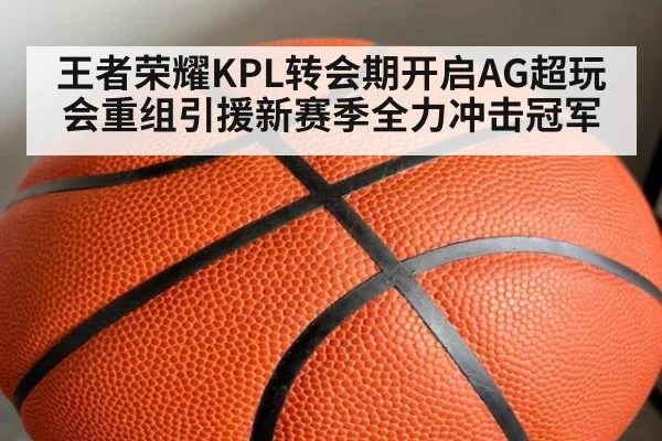 王者荣耀KPL转会期开启AG超玩会重组引援新赛季全力冲击冠军