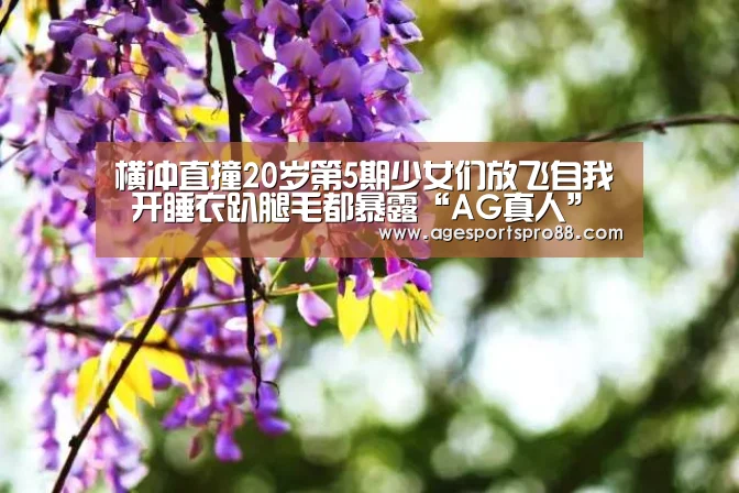 横冲直撞20岁第5期少女们放飞自我 开睡衣趴腿毛都暴露“AG真人”