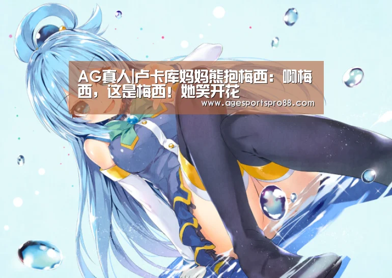 AG真人|卢卡库妈妈熊抱梅西：啊梅西，这是梅西！她笑开花